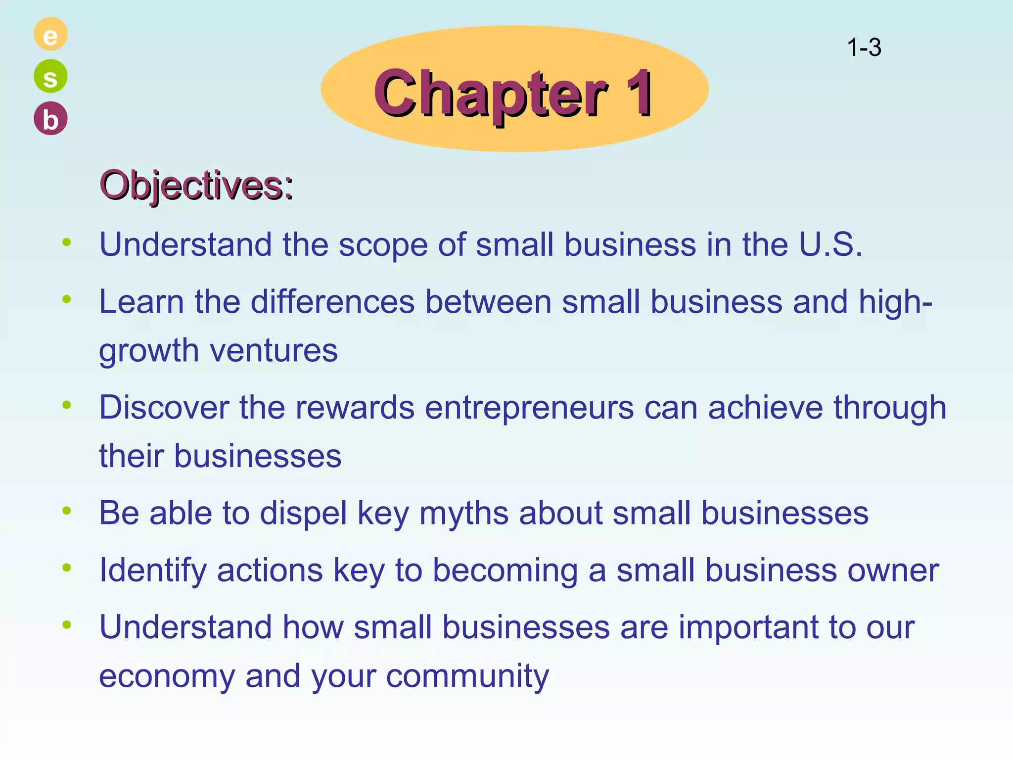 e
s
b

Chapter 1

1-3

Objectives:
• Understand the scope of small business in the U.S.
• Learn the differences between small business and highgrowth ventures
• Discover the rewards entrepreneurs can achieve through
their businesses
• Be able to dispel key myths about small businesses
• Identify actions key to becoming a small business owner
• Understand how small businesses are important to our
economy and your community

 