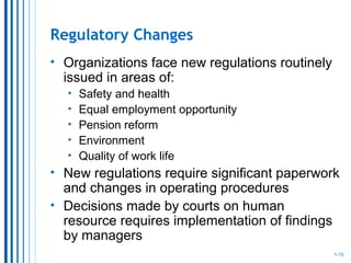 Regulatory Changes
• Organizations face new regulations routinely
issued in areas of:
• Safety and health
• Equal employment opportunity
• Pension reform
• Environment
• Quality of work life
• New regulations require significant paperwork
and changes in operating procedures
• Decisions made by courts on human
resource requires implementation of findings
by managers
1-15
 