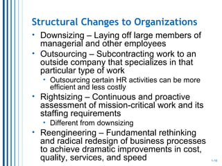 Structural Changes to Organizations
• Downsizing – Laying off large members of
managerial and other employees
• Outsourcing – Subcontracting work to an
outside company that specializes in that
particular type of work
• Outsourcing certain HR activities can be more
efficient and less costly
• Rightsizing – Continuous and proactive
assessment of mission-critical work and its
staffing requirements
• Different from downsizing
• Reengineering – Fundamental rethinking
and radical redesign of business processes
to achieve dramatic improvements in cost,
quality, services, and speed 1-16
 