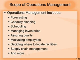 1-16
 Operations Management includes:
 Forecasting
 Capacity planning
 Scheduling
 Managing inventories
 Assuring quality
 Motivating employees
 Deciding where to locate facilities
 Supply chain management
 And more . . .
Scope of Operations Management
 