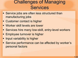 1-22
Challenges of Managing
Services
 Service jobs are often less structured than
manufacturing jobs
 Customer contact is higher
 Worker skill levels are lower
 Services hire many low-skill, entry-level workers
 Employee turnover is higher
 Input variability is higher
 Service performance can be affected by worker’s
personal factors
 