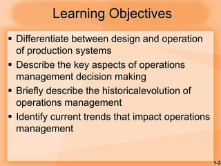 1-3
Learning Objectives
 Differentiate between design and operation
of production systems
 Describe the key aspects of operations
management decision making
 Briefly describe the historicalevolution of
operations management
 Identify current trends that impact operations
management
 