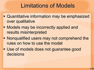 1-30
Limitations of Models
 Quantitative information may be emphasized
over qualitative
 Models may be incorrectly applied and
results misinterpreted
 Nonqualified users may not comprehend the
rules on how to use the model
 Use of models does not guarantee good
decisions
 
