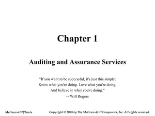 Chapter 1
Auditing and Assurance Services
"If you want to be successful, it's just this simple:
Know what you're doing. Love what you're doing.
And believe in what you're doing."
-- Will Rogers
McGraw-Hill/Irwin Copyright © 2008 by The McGraw-Hill Companies, Inc. All rights reserved.
 