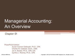PowerPoint Authors:
Susan Coomer Galbreath, Ph.D., CPA
Charles W. Caldwell, D.B.A., CMA
Jon A. Booker, Ph.D., CPA, CIA
Cynthia J. Rooney, Ph.D., CPA
Managerial Accounting:
An Overview
Chapter 01
McGraw-Hill/Irwin Copyright © 2012 by The McGraw-Hill Companies, Inc. All rights reserved.
 
