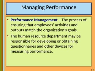 1-17
Managing Performance
• Performance Management – The process of
ensuring that employees’ activities and
outputs match the organization’s goals.
• The human resource department may be
responsible for developing or obtaining
questionnaires and other devices for
measuring performance.
 