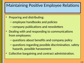 1-19
Maintaining Positive Employee Relations
• Preparing and distributing:
– employee handbooks and policies
– company publications and newsletters
• Dealing with and responding to communications
from employees:
– questions about benefits and company policy
– questions regarding possible discrimination, safety
hazards, possible harassment
• Collective bargaining and contract administration.
 