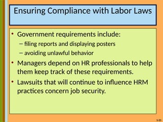 1-21
Ensuring Compliance with Labor Laws
• Government requirements include:
– filing reports and displaying posters
– avoiding unlawful behavior
• Managers depend on HR professionals to help
them keep track of these requirements.
• Lawsuits that will continue to influence HRM
practices concern job security.
 