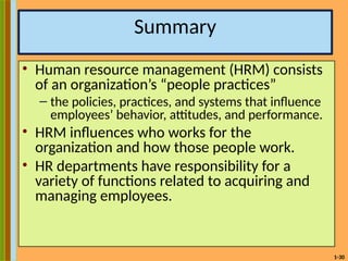 1-30
Summary
• Human resource management (HRM) consists
of an organization’s “people practices”
– the policies, practices, and systems that influence
employees’ behavior, attitudes, and performance.
• HRM influences who works for the
organization and how those people work.
• HR departments have responsibility for a
variety of functions related to acquiring and
managing employees.
 