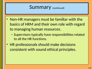 1-32
Summary (continued)
• Non-HR managers must be familiar with the
basics of HRM and their own role with regard
to managing human resources.
– Supervisors typically have responsibilities related
to all the HR functions.
• HR professionals should make decisions
consistent with sound ethical principles.
 