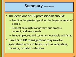 1-33
Summary (continued)
• The decisions of HR professionals should:
– Result in the greatest good for the largest number of
people.
– Respect basic rights of privacy, due process,
consent, and free speech.
– Treat employees and customers equitably and fairly.
• Careers in HR management may involve
specialized work in fields such as recruiting,
training, or labor relations.
 