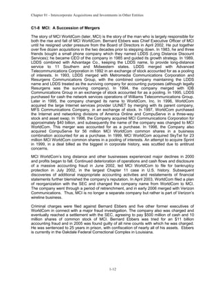 Chapter 01 - Intercorporate Acquisitions and Investments in Other Entities
C1-8 MCI: A Succession of Mergers
The story of MCI WorldCom (later, MCI) is the story of the man who is largely responsible for
both the rise and fall of MCI WorldCom. Bernard Ebbers was Chief Executive Officer of MCI
until he resigned under pressure from the Board of Directors in April 2002. He put together
over five dozen acquisitions in the two decades prior to stepping down. In 1983, he and three
friends bought a small phone company which they named LDDS (Long Distance Discount
Services); he became CEO of the company in 1985 and guided its growth strategy. In 1989,
LDDS combined with Advantage Co., keeping the LDDS name, to provide long-distance
service to 11 Southern and Midwestern states. LDDS merged with Advanced
Telecommunications Corporation in 1992 in an exchange of stock accounted for as a pooling
of interests. In 1993, LDDS merged with Metromedia Communications Corporation and
Resurgens Communications Group, with the combined company maintaining the LDDS
name and LDDS treated as the surviving company for accounting purposes (although legally
Resurgens was the surviving company). In 1994, the company merged with IDB
Communications Group in an exchange of stock accounted for as a pooling. In 1995, LDDS
purchased for cash the network services operations of Williams Telecommunications Group.
Later in 1995, the company changed its name to WorldCom, Inc. In 1996, WorldCom
acquired the large Internet services provider UUNET by merging with its parent company,
MFS Communications Company, in an exchange of stock. In 1997, WorldCom purchased
the Internet and networking divisions of America Online and CompuServe in a three-way
stock and asset swap. In 1998, the Company acquired MCI Communications Corporation for
approximately $40 billion, and subsequently the name of the company was changed to MCI
WorldCom. This merger was accounted for as a purchase. In 1998, the Company also
acquired CompuServe for 56 million MCI WorldCom common shares in a business
combination accounted for as a purchase. In 1999, MCI WorldCom acquired SkyTel for 23
million MCI WorldCom common shares in a pooling of interests. An attempt to acquire Sprint
in 1999, in a deal billed as the biggest in corporate history, was scuttled due to antitrust
concerns.
MCI WorldCom’s long distance and other businesses experienced major declines in 2000
and profits began to fall. Continued deterioration of operations and cash flows and disclosure
of a massive accounting fraud in June 2002, led MCI WorldCom to file for bankruptcy
protection in July 2002, in the largest Chapter 11 case in U.S. history. Subsequent
discoveries of additional inappropriate accounting activities and restatements of financial
statements further blemished the company’s reputation. In April 2003, WorldCom filed a plan
of reorganization with the SEC and changed the company name from WorldCom to MCI.
The company went through a period of retrenchment, and in early 2006 merged with Verizon
Communications. Thus, MCI is no longer a separate company but rather is part of Verizon’s
wireline business.
Criminal charges were filed against Bernard Ebbers and five other former executives of
WorldCom in connect with a major fraud investigation. The company also was charged and
eventually reached a settlement with the SEC, agreeing to pay $500 million of cash and 10
million shares of common stock of MCI. Bernard Ebbers was tried for an $11 billion
accounting fraud and in 2005 was found guilty of all nine counts with which he was charged.
He was sentenced to 25 years in prison, with confiscation of nearly all of his assets. Ebbers
is currently in the Oakdale Federal Correctional Complex in Louisiana.
1-12
 