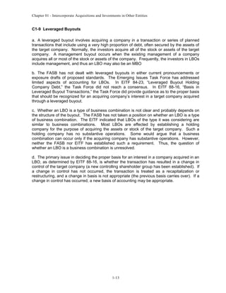 Chapter 01 - Intercorporate Acquisitions and Investments in Other Entities
C1-9 Leveraged Buyouts
a. A leveraged buyout involves acquiring a company in a transaction or series of planned
transactions that include using a very high proportion of debt, often secured by the assets of
the target company. Normally, the investors acquire all of the stock or assets of the target
company. A management buyout occurs when the existing management of a company
acquires all or most of the stock or assets of the company. Frequently, the investors in LBOs
include management, and thus an LBO may also be an MBO
b. The FASB has not dealt with leveraged buyouts in either current pronouncements or
exposure drafts of proposed standards. The Emerging Issues Task Force has addressed
limited aspects of accounting for LBOs. In EITF 84-23, “Leveraged Buyout Holding
Company Debt,” the Task Force did not reach a consensus. In EITF 88-16, “Basis in
Leveraged Buyout Transactions,” the Task Force did provide guidance as to the proper basis
that should be recognized for an acquiring company’s interest in a target company acquired
through a leveraged buyout.
c. Whether an LBO is a type of business combination is not clear and probably depends on
the structure of the buyout. The FASB has not taken a position on whether an LBO is a type
of business combination. The EITF indicated that LBOs of the type it was considering are
similar to business combinations. Most LBOs are effected by establishing a holding
company for the purpose of acquiring the assets or stock of the target company. Such a
holding company has no substantive operations. Some would argue that a business
combination can occur only if the acquiring company has substantive operations. However,
neither the FASB nor EITF has established such a requirement. Thus, the question of
whether an LBO is a business combination is unresolved.
d. The primary issue in deciding the proper basis for an interest in a company acquired in an
LBO, as determined by EITF 88-16, is whether the transaction has resulted in a change in
control of the target company (a new controlling shareholder group has been established). If
a change in control has not occurred, the transaction is treated as a recapitalization or
restructuring, and a change in basis is not appropriate (the previous basis carries over). If a
change in control has occurred, a new basis of accounting may be appropriate.
1-13
 