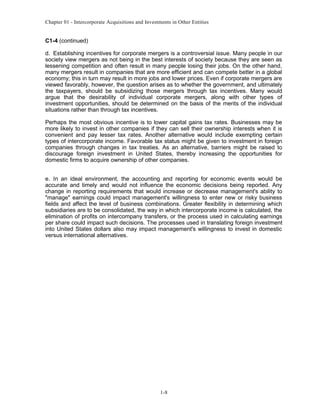Chapter 01 - Intercorporate Acquisitions and Investments in Other Entities
C1-4 (continued)
d. Establishing incentives for corporate mergers is a controversial issue. Many people in our
society view mergers as not being in the best interests of society because they are seen as
lessening competition and often result in many people losing their jobs. On the other hand,
many mergers result in companies that are more efficient and can compete better in a global
economy; this in turn may result in more jobs and lower prices. Even if corporate mergers are
viewed favorably, however, the question arises as to whether the government, and ultimately
the taxpayers, should be subsidizing those mergers through tax incentives. Many would
argue that the desirability of individual corporate mergers, along with other types of
investment opportunities, should be determined on the basis of the merits of the individual
situations rather than through tax incentives.
Perhaps the most obvious incentive is to lower capital gains tax rates. Businesses may be
more likely to invest in other companies if they can sell their ownership interests when it is
convenient and pay lesser tax rates. Another alternative would include exempting certain
types of intercorporate income. Favorable tax status might be given to investment in foreign
companies through changes in tax treaties. As an alternative, barriers might be raised to
discourage foreign investment in United States, thereby increasing the opportunities for
domestic firms to acquire ownership of other companies.
e. In an ideal environment, the accounting and reporting for economic events would be
accurate and timely and would not influence the economic decisions being reported. Any
change in reporting requirements that would increase or decrease management's ability to
"manage" earnings could impact management's willingness to enter new or risky business
fields and affect the level of business combinations. Greater flexibility in determining which
subsidiaries are to be consolidated, the way in which intercorporate income is calculated, the
elimination of profits on intercompany transfers, or the process used in calculating earnings
per share could impact such decisions. The processes used in translating foreign investment
into United States dollars also may impact management's willingness to invest in domestic
versus international alternatives.
1-8
 