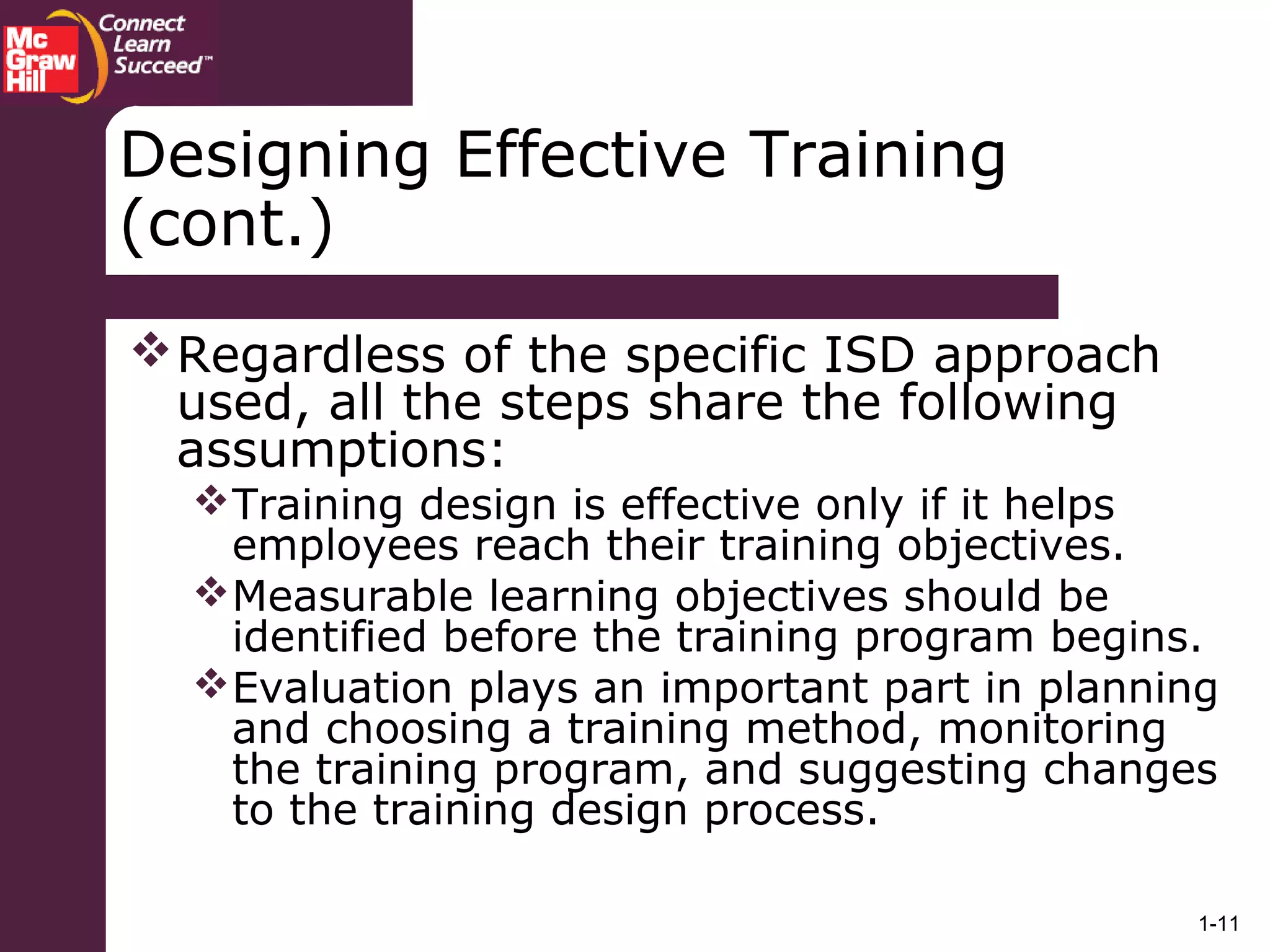 1-11
Designing Effective Training
(cont.)
Regardless of the specific ISD approach
used, all the steps share the following
assumptions:
Training design is effective only if it helps
employees reach their training objectives.
Measurable learning objectives should be
identified before the training program begins.
Evaluation plays an important part in planning
and choosing a training method, monitoring
the training program, and suggesting changes
to the training design process.
 