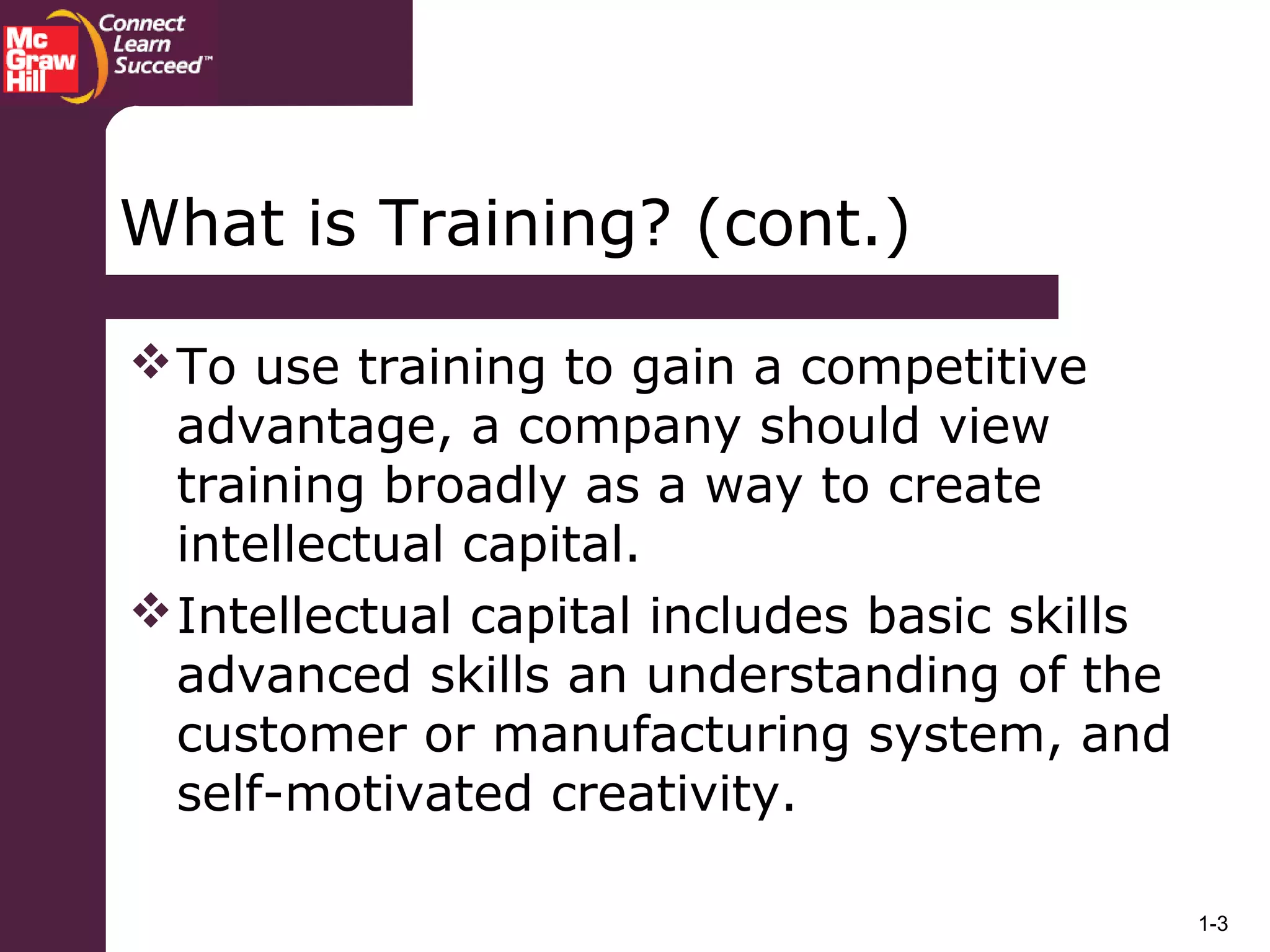 1-3
What is Training? (cont.)
To use training to gain a competitive
advantage, a company should view
training broadly as a way to create
intellectual capital.
Intellectual capital includes basic skills
advanced skills an understanding of the
customer or manufacturing system, and
self-motivated creativity.
 