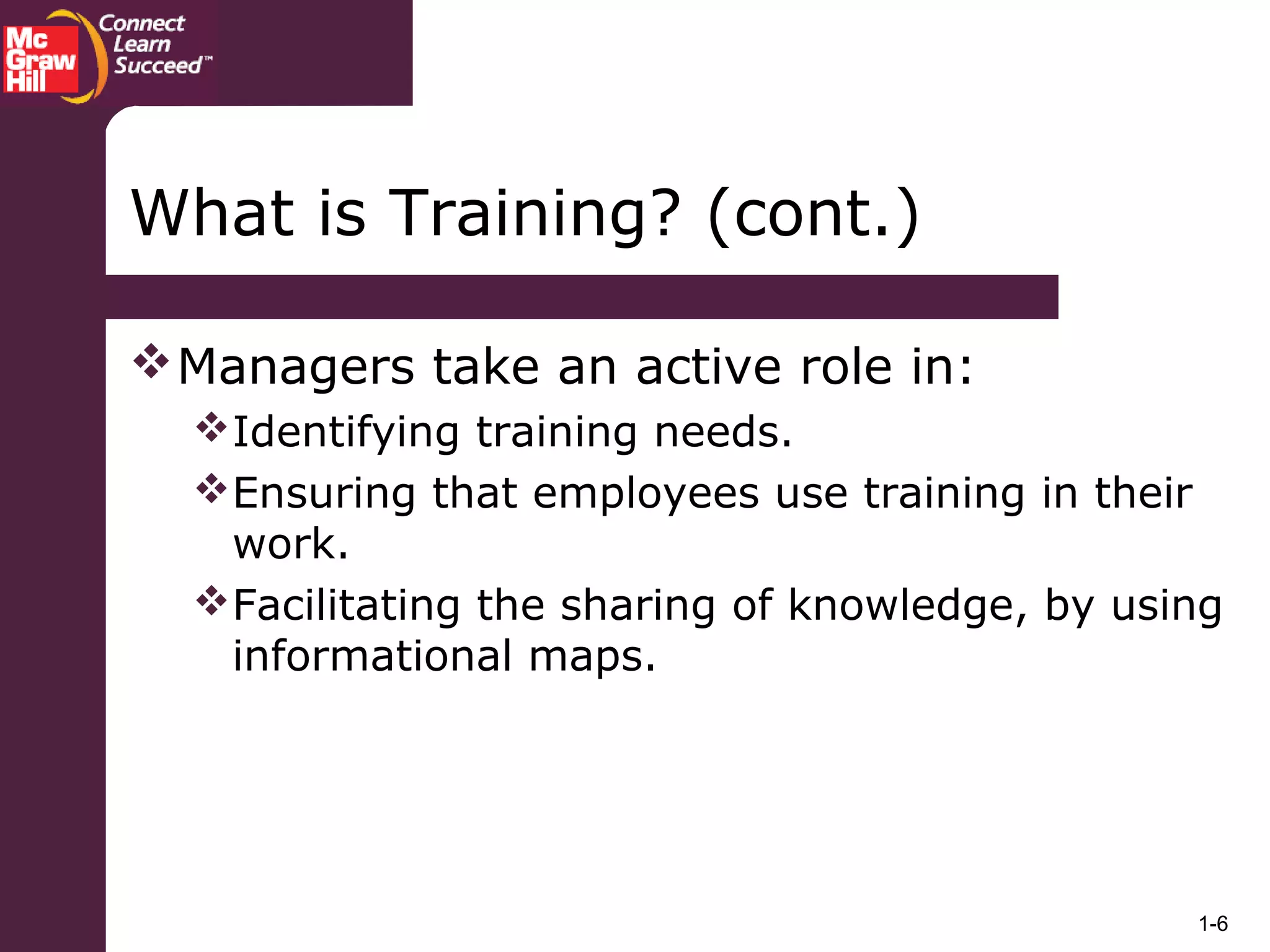 1-6
Managers take an active role in:
Identifying training needs.
Ensuring that employees use training in their
work.
Facilitating the sharing of knowledge, by using
informational maps.
What is Training? (cont.)
 