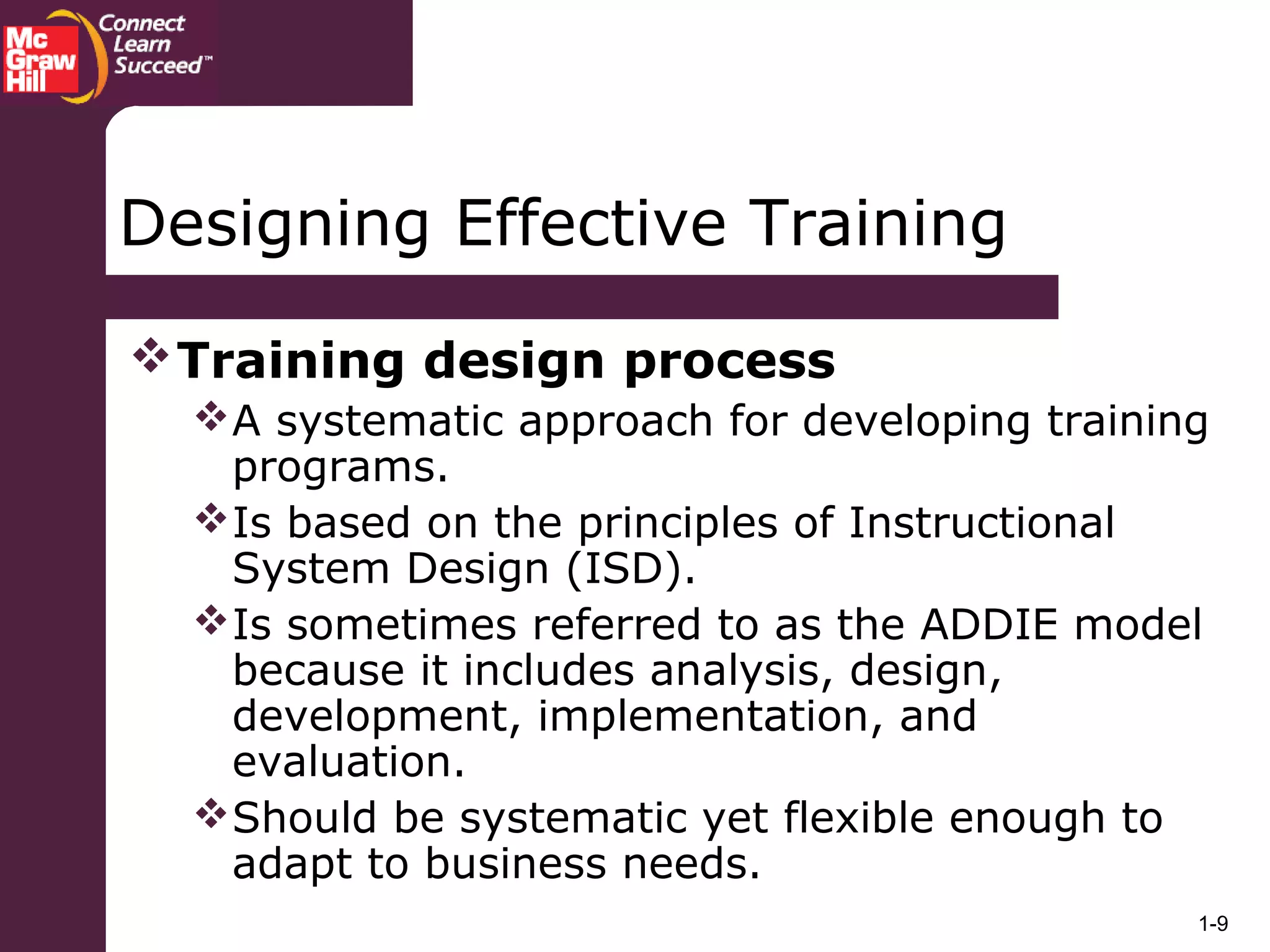 1-9
Designing Effective Training
Training design process
A systematic approach for developing training
programs.
Is based on the principles of Instructional
System Design (ISD).
Is sometimes referred to as the ADDIE model
because it includes analysis, design,
development, implementation, and
evaluation.
Should be systematic yet flexible enough to
adapt to business needs.
 