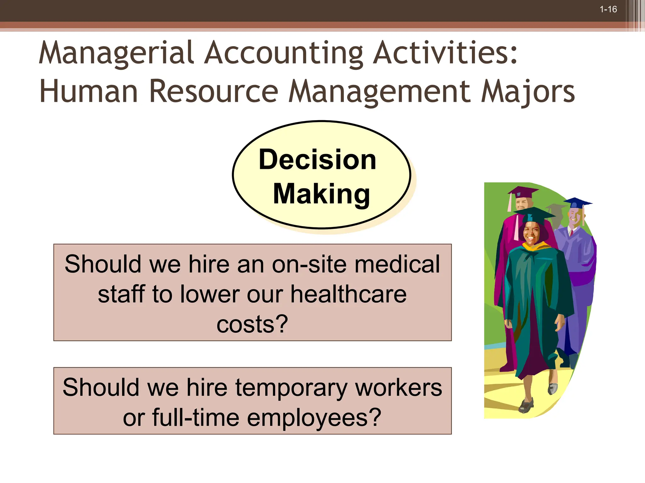 1-16
Managerial Accounting Activities:
Human Resource Management Majors
Should we hire temporary workers
or full-time employees?
Should we hire an on-site medical
staff to lower our healthcare
costs?
Decision
Making
 