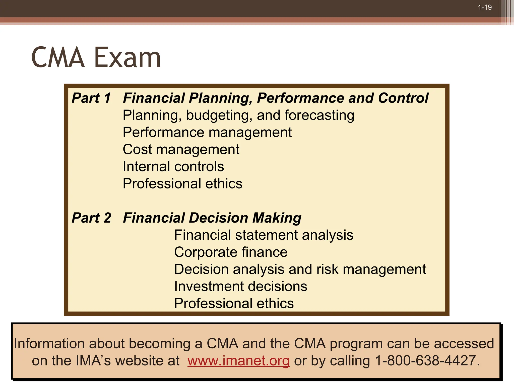 1-19
CMA Exam
Information about becoming a CMA and the CMA program can be accessed
on the IMA’s website at www.imanet.org or by calling 1-800-638-4427.
Part 1 Financial Planning, Performance and Control
Planning, budgeting, and forecasting
Performance management
Cost management
Internal controls
Professional ethics
Part 2 Financial Decision Making
Financial statement analysis
Corporate finance
Decision analysis and risk management
Investment decisions
Professional ethics
 