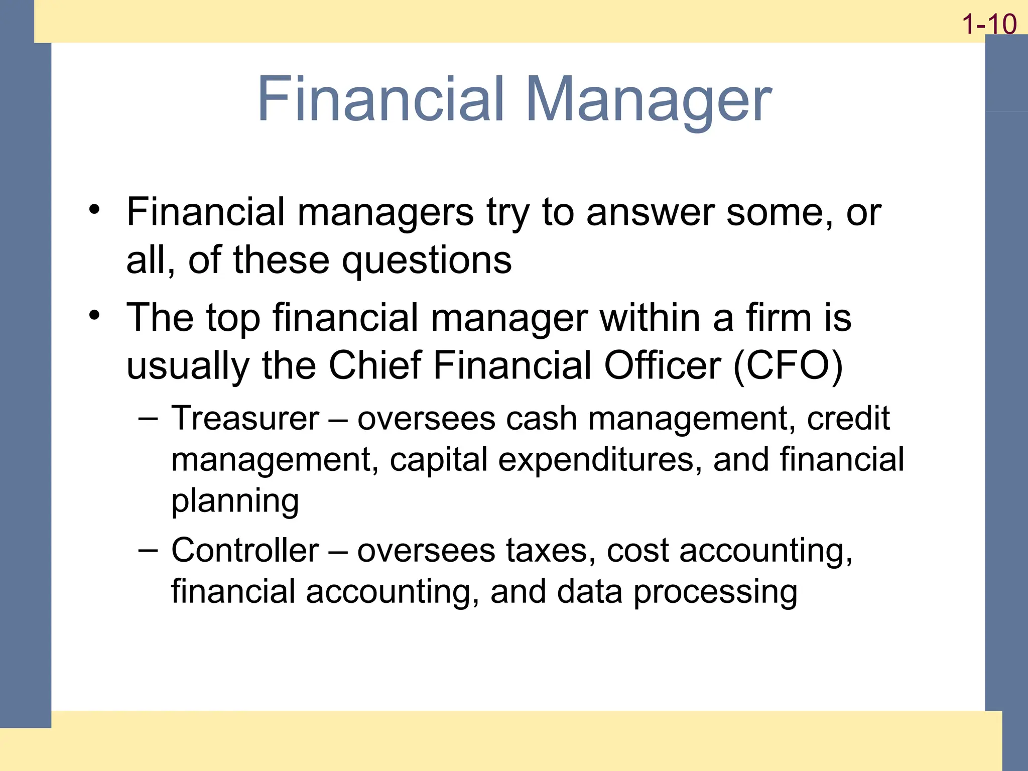 10
1-10
1-10
Financial Manager
• Financial managers try to answer some, or
all, of these questions
• The top financial manager within a firm is
usually the Chief Financial Officer (CFO)
– Treasurer – oversees cash management, credit
management, capital expenditures, and financial
planning
– Controller – oversees taxes, cost accounting,
financial accounting, and data processing
 