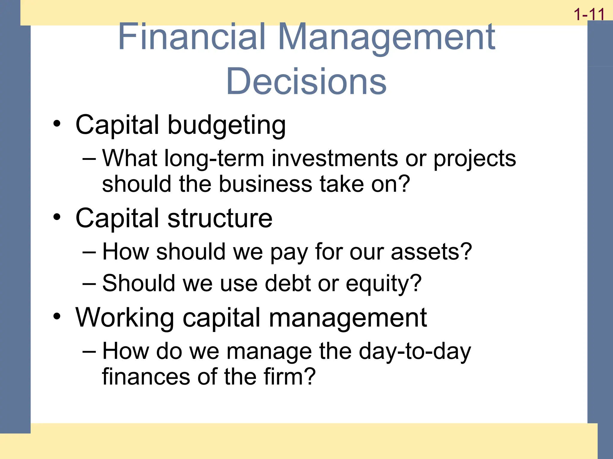 11
1-11
1-11
Financial Management
Decisions
• Capital budgeting
– What long-term investments or projects
should the business take on?
• Capital structure
– How should we pay for our assets?
– Should we use debt or equity?
• Working capital management
– How do we manage the day-to-day
finances of the firm?
 