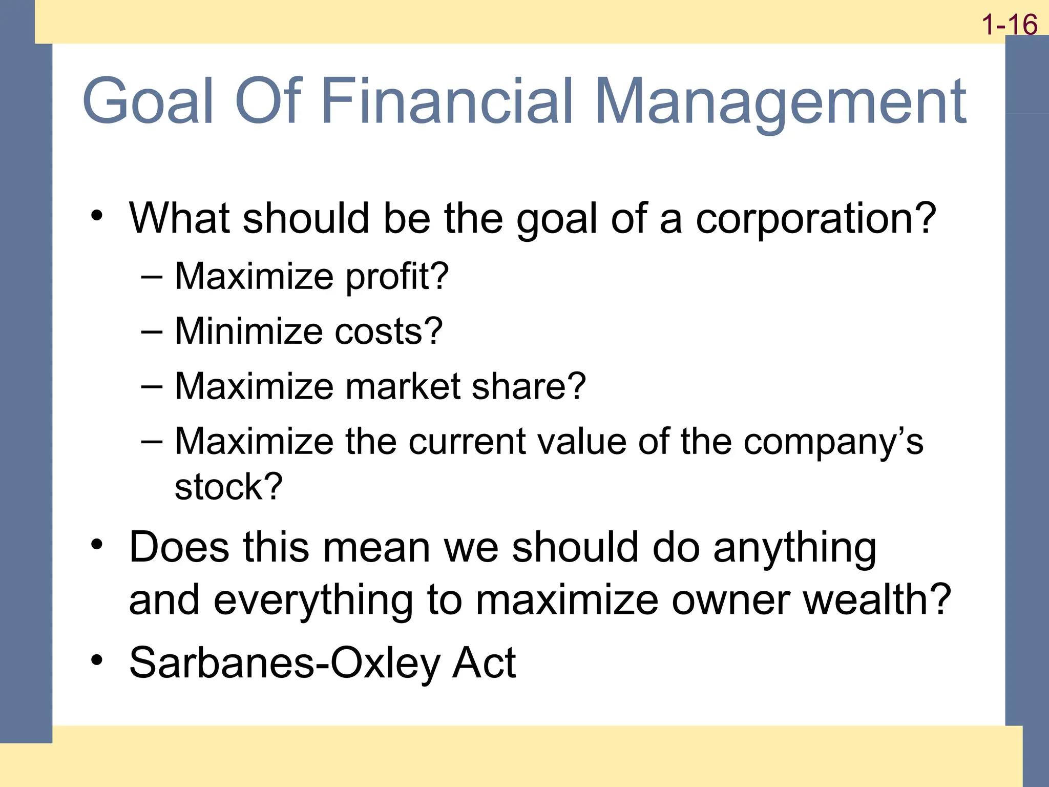 16
1-16
1-16
Goal Of Financial Management
• What should be the goal of a corporation?
– Maximize profit?
– Minimize costs?
– Maximize market share?
– Maximize the current value of the company’s
stock?
• Does this mean we should do anything
and everything to maximize owner wealth?
• Sarbanes-Oxley Act
 