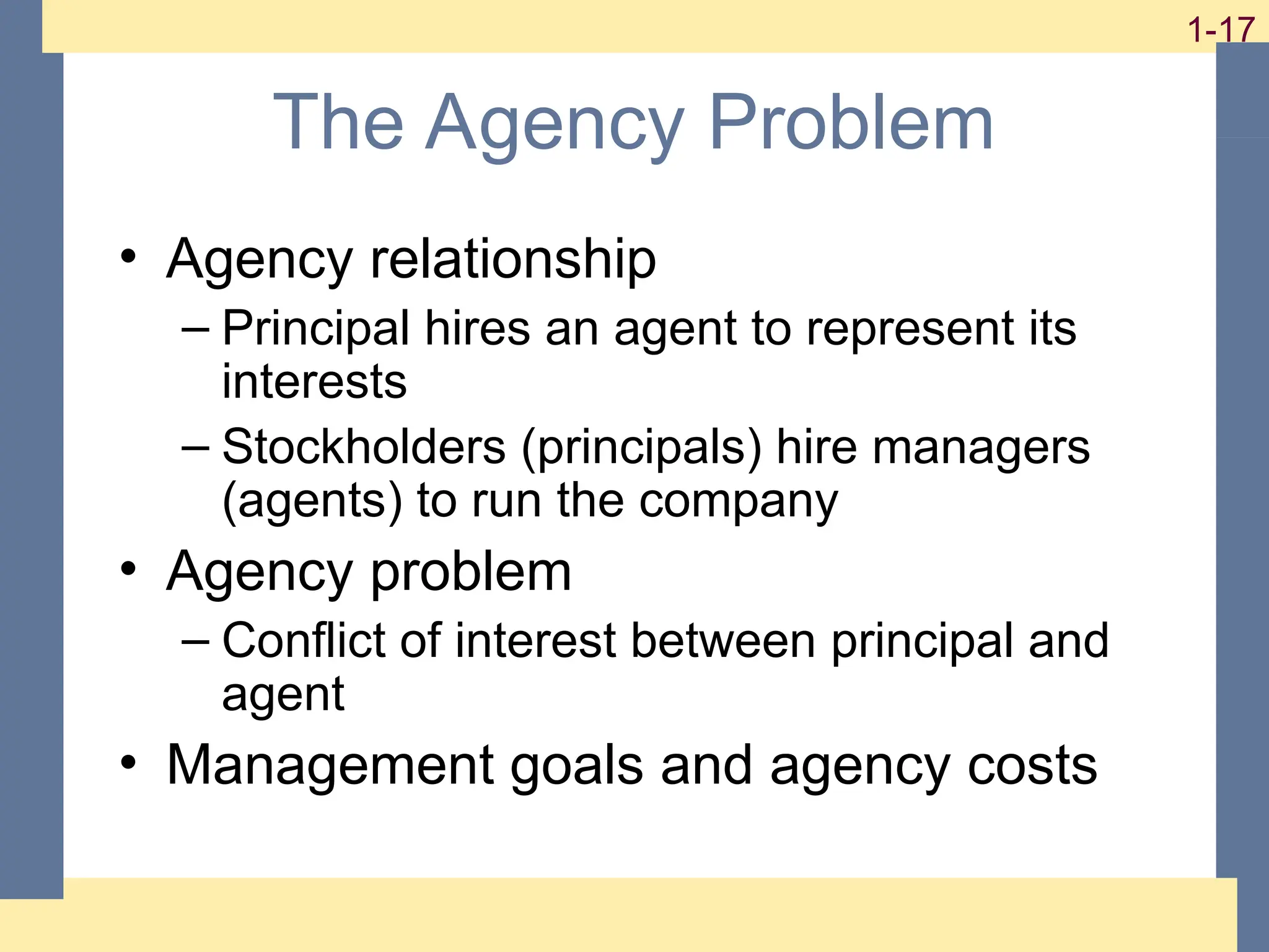17
1-17
1-17
The Agency Problem
• Agency relationship
– Principal hires an agent to represent its
interests
– Stockholders (principals) hire managers
(agents) to run the company
• Agency problem
– Conflict of interest between principal and
agent
• Management goals and agency costs
 