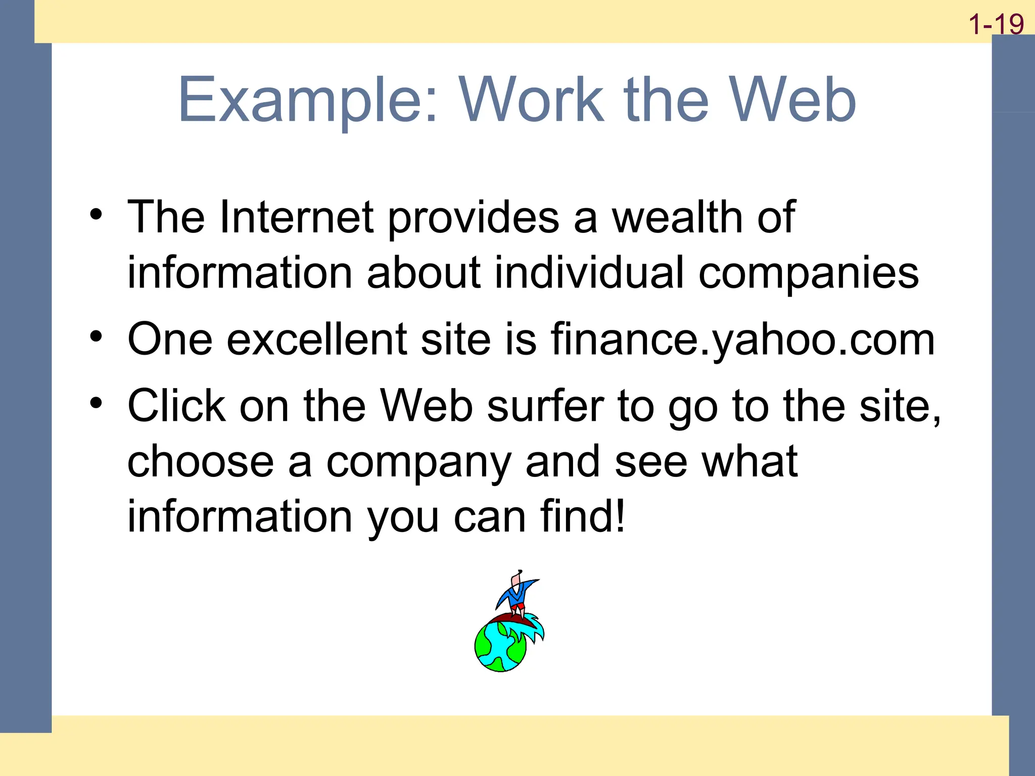 19
1-19
1-19
Example: Work the Web
• The Internet provides a wealth of
information about individual companies
• One excellent site is finance.yahoo.com
• Click on the Web surfer to go to the site,
choose a company and see what
information you can find!
 