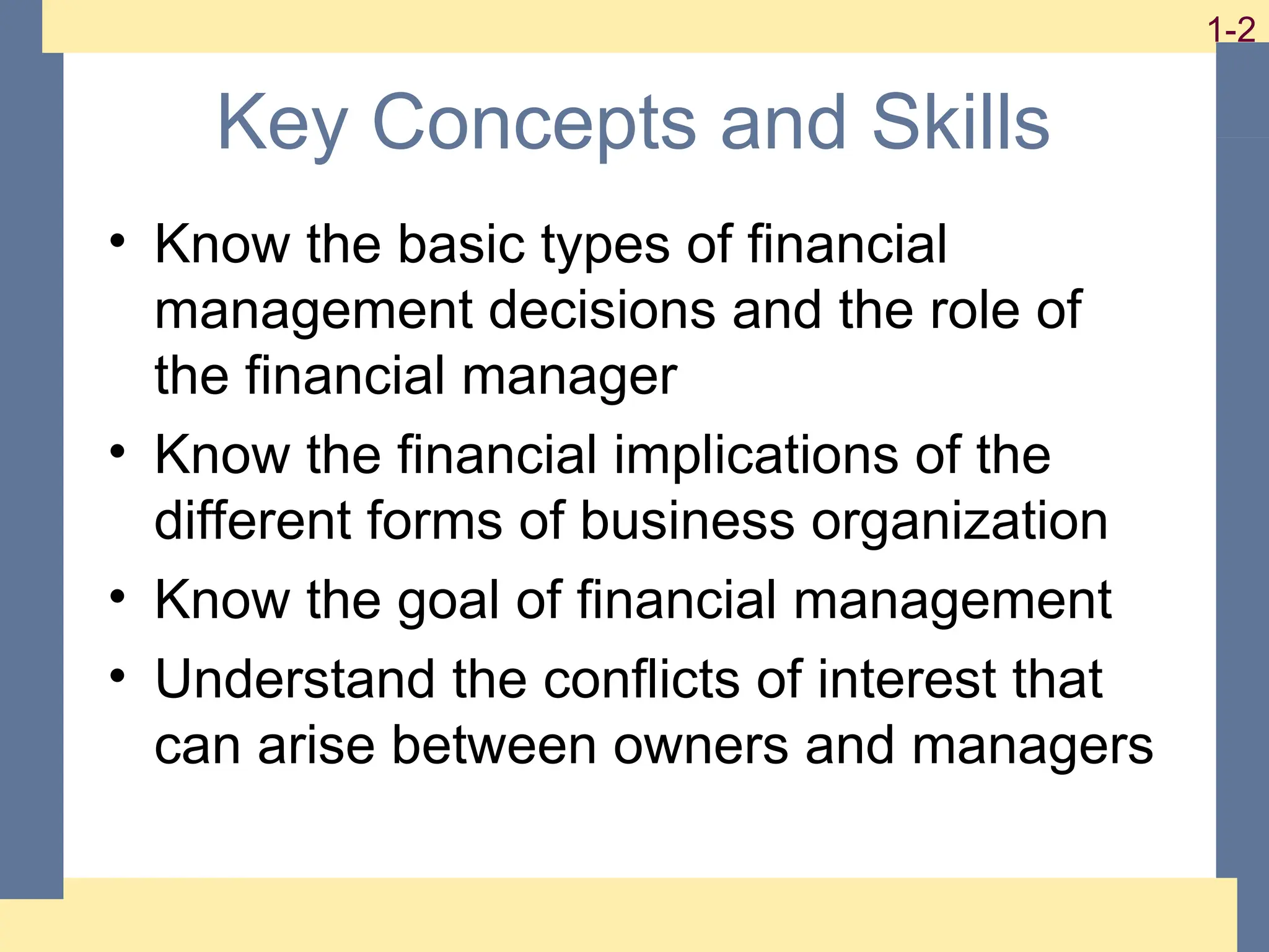 2
1-2 1-2
Key Concepts and Skills
• Know the basic types of financial
management decisions and the role of
the financial manager
• Know the financial implications of the
different forms of business organization
• Know the goal of financial management
• Understand the conflicts of interest that
can arise between owners and managers
 