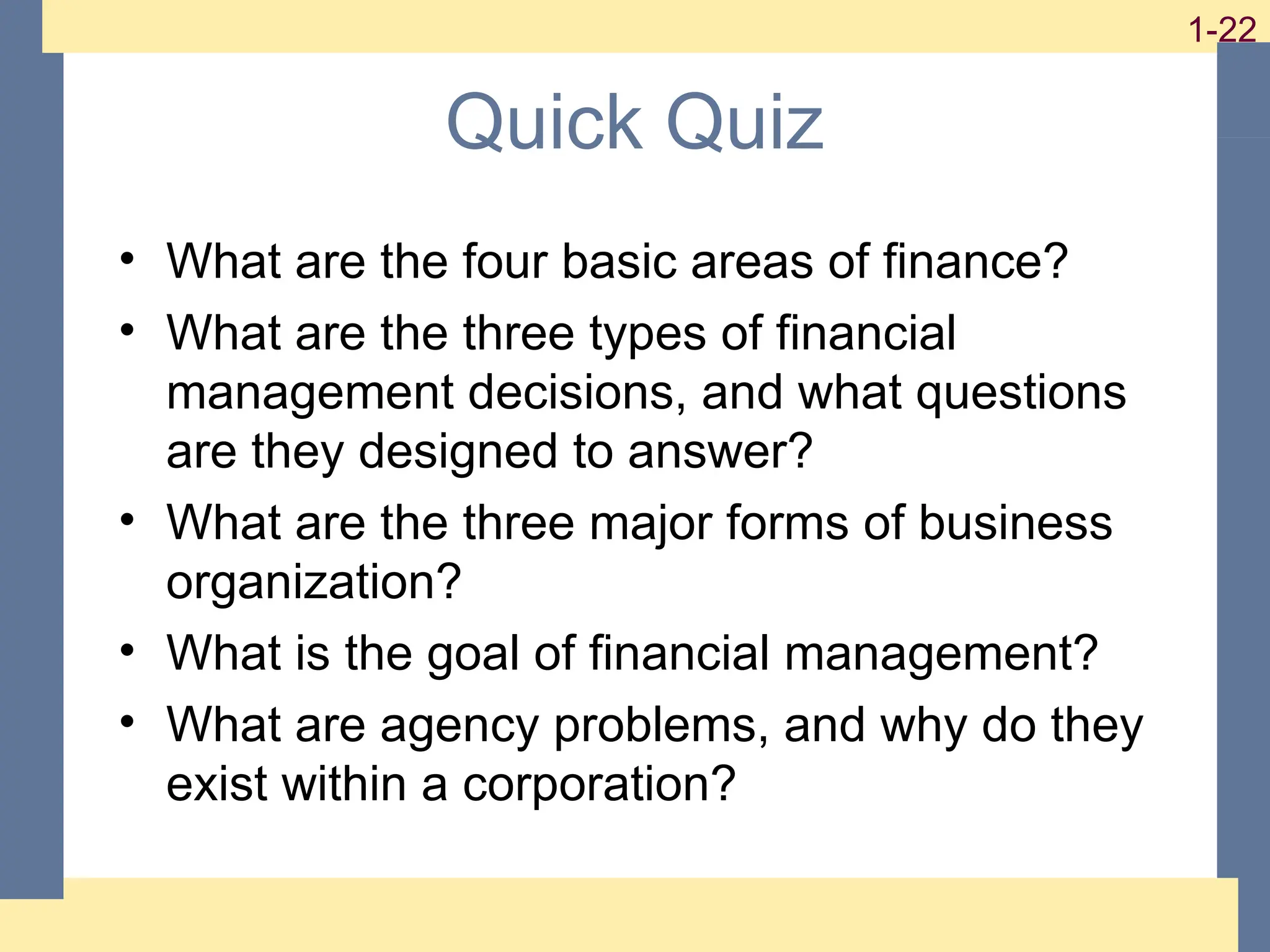 22
1-22
1-22
Quick Quiz
• What are the four basic areas of finance?
• What are the three types of financial
management decisions, and what questions
are they designed to answer?
• What are the three major forms of business
organization?
• What is the goal of financial management?
• What are agency problems, and why do they
exist within a corporation?
 