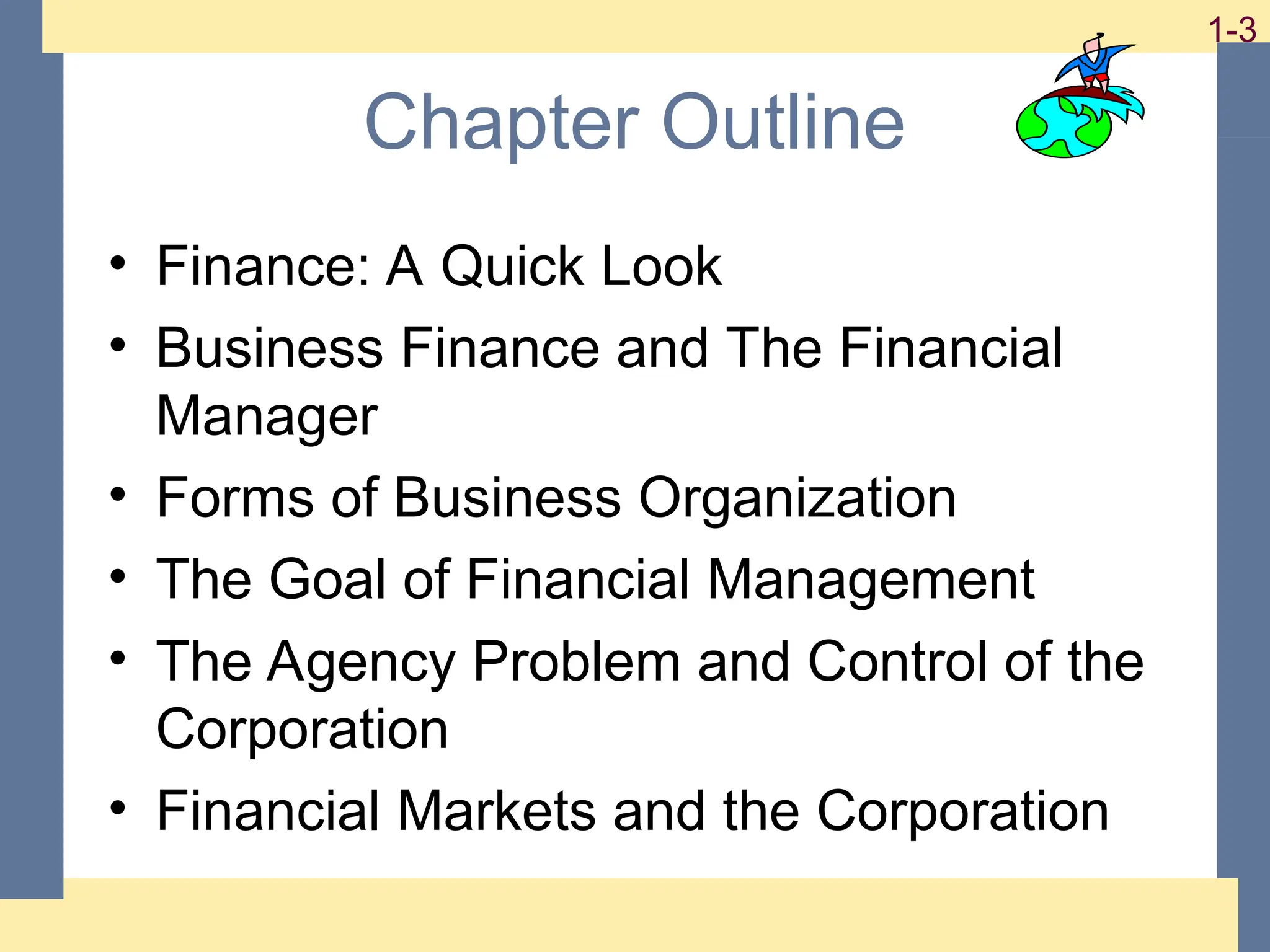 3
1-3 1-3
Chapter Outline
• Finance: A Quick Look
• Business Finance and The Financial
Manager
• Forms of Business Organization
• The Goal of Financial Management
• The Agency Problem and Control of the
Corporation
• Financial Markets and the Corporation
 