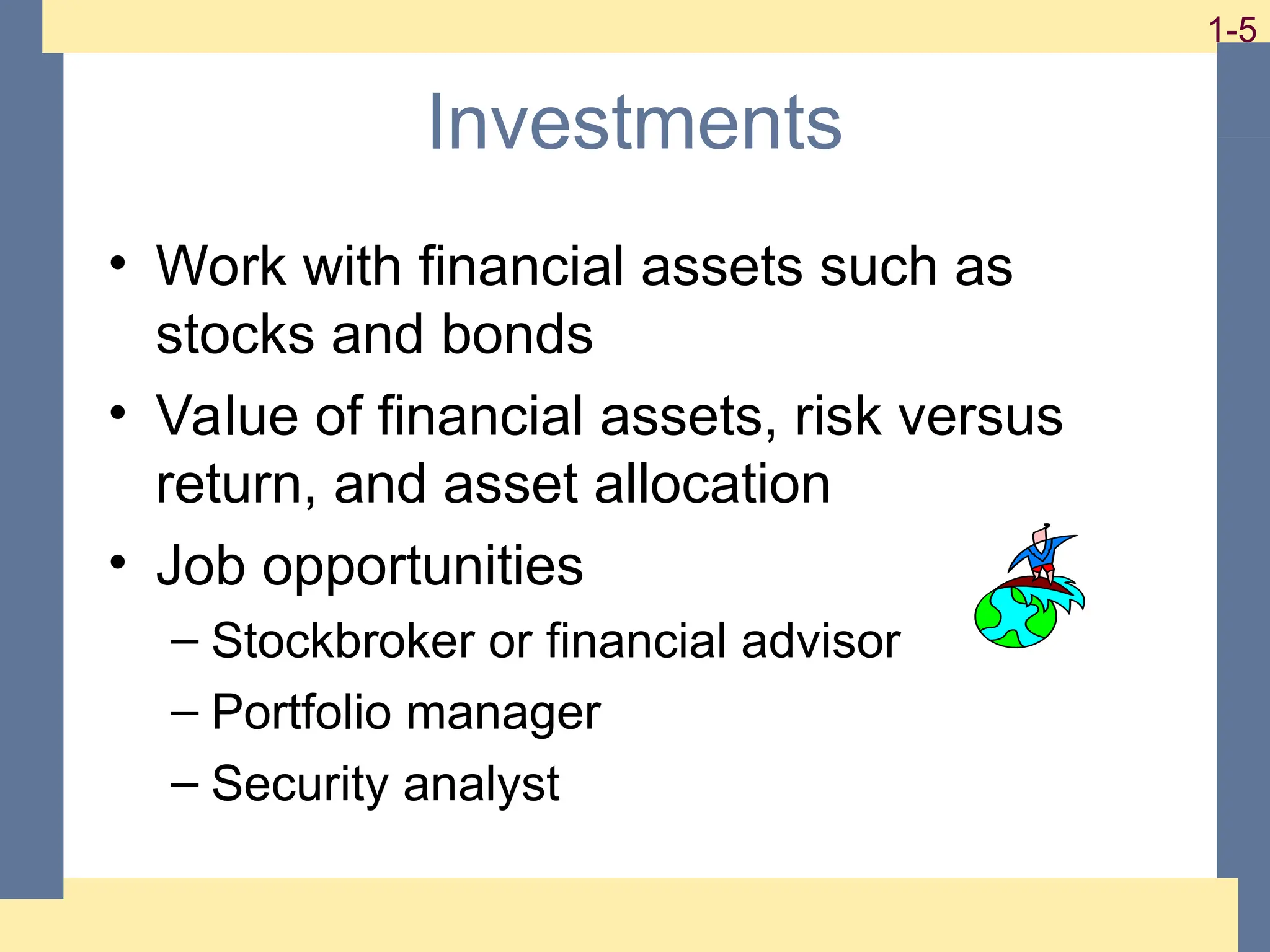 5
1-5 1-5
Investments
• Work with financial assets such as
stocks and bonds
• Value of financial assets, risk versus
return, and asset allocation
• Job opportunities
– Stockbroker or financial advisor
– Portfolio manager
– Security analyst
 