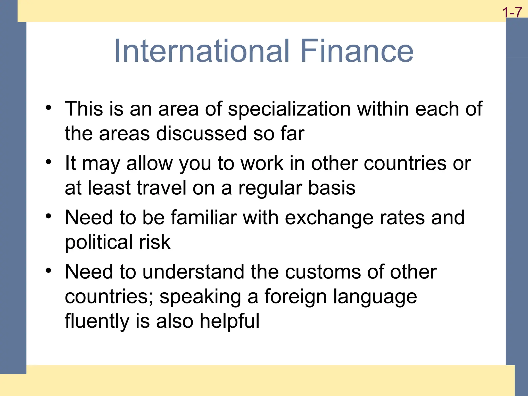 7
1-7 1-7
International Finance
• This is an area of specialization within each of
the areas discussed so far
• It may allow you to work in other countries or
at least travel on a regular basis
• Need to be familiar with exchange rates and
political risk
• Need to understand the customs of other
countries; speaking a foreign language
fluently is also helpful
 