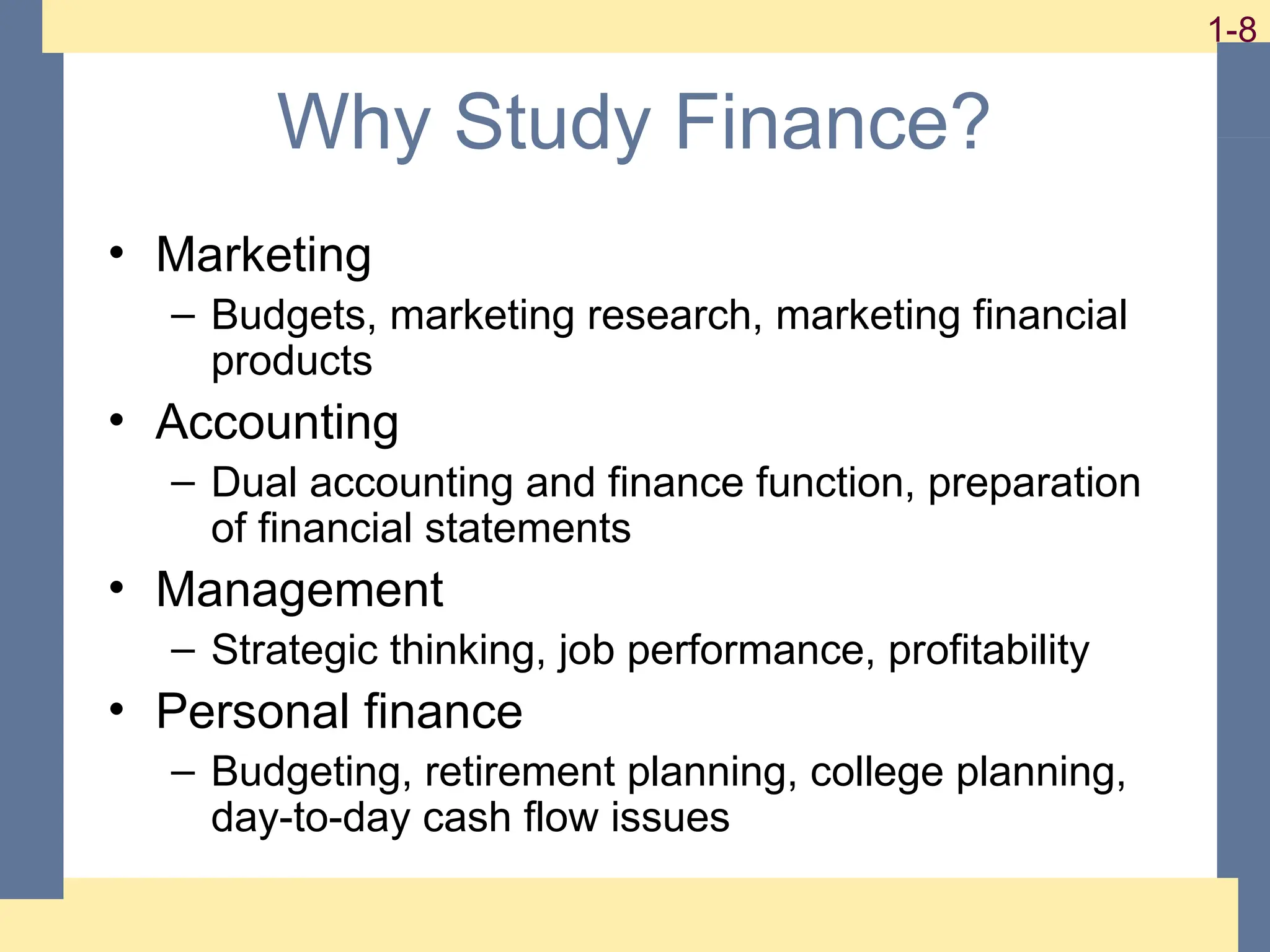 8
1-8 1-8
Why Study Finance?
• Marketing
– Budgets, marketing research, marketing financial
products
• Accounting
– Dual accounting and finance function, preparation
of financial statements
• Management
– Strategic thinking, job performance, profitability
• Personal finance
– Budgeting, retirement planning, college planning,
day-to-day cash flow issues
 
