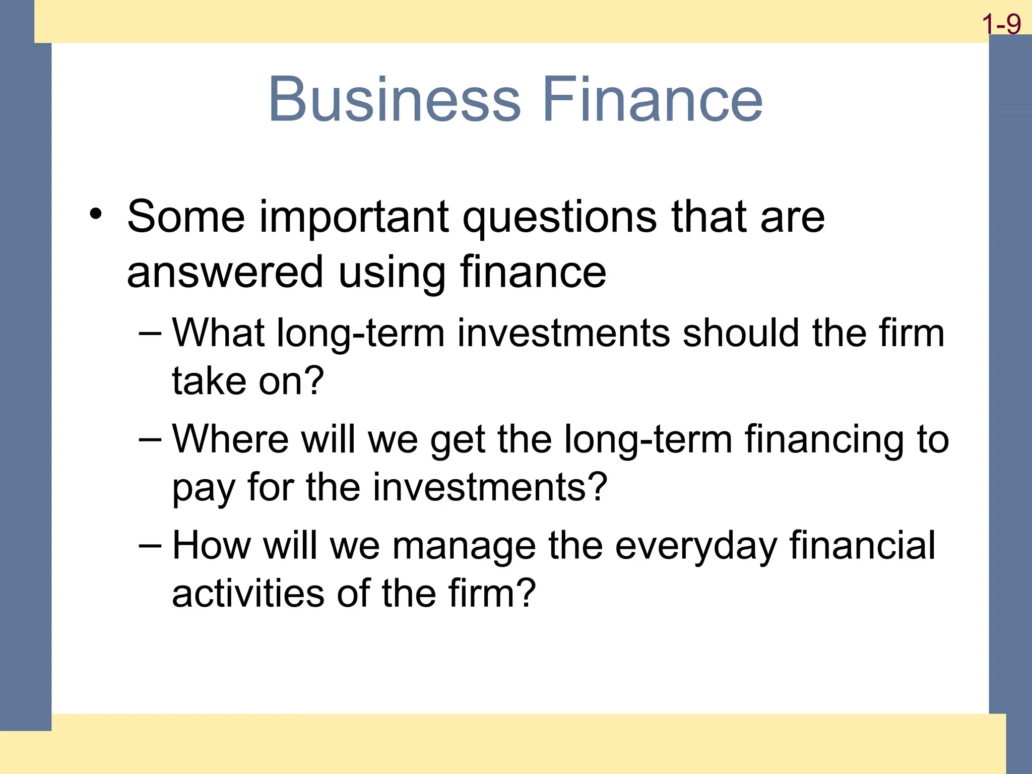 9
1-9 1-9
Business Finance
• Some important questions that are
answered using finance
– What long-term investments should the firm
take on?
– Where will we get the long-term financing to
pay for the investments?
– How will we manage the everyday financial
activities of the firm?
 