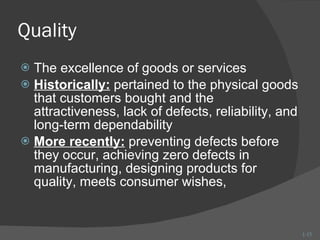 Quality The excellence of goods or services Historically:  pertained to the physical goods that customers bought and the attractiveness, lack of defects, reliability, and long-term dependability More recently:  preventing defects before they occur, achieving zero defects in manufacturing, designing products for quality, meets consumer wishes,  1- 
