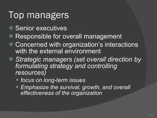 Top managers Senior executives Responsible for overall management Concerned with organization’s interactions with the external environment Strategic managers (set overall direction by formulating strategy and controlling resources) focus on long-term issues Emphasize the survival, growth, and overall effectiveness of the organization 1- 