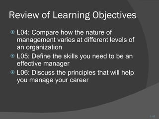 Review of Learning Objectives L04: Compare how the nature of management varies at different levels of an organization L05: Define the skills you need to be an effective manager L06: Discuss the principles that will help you manage your career 1- 