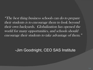 “ The best thing business schools can do to prepare their students is to encourage them to look beyond their own backyards.  Globalization has opened the world for many opportunities, and schools should encourage their students to take advantage of them.” -Jim Goodnight, CEO SAS Institute 1- 