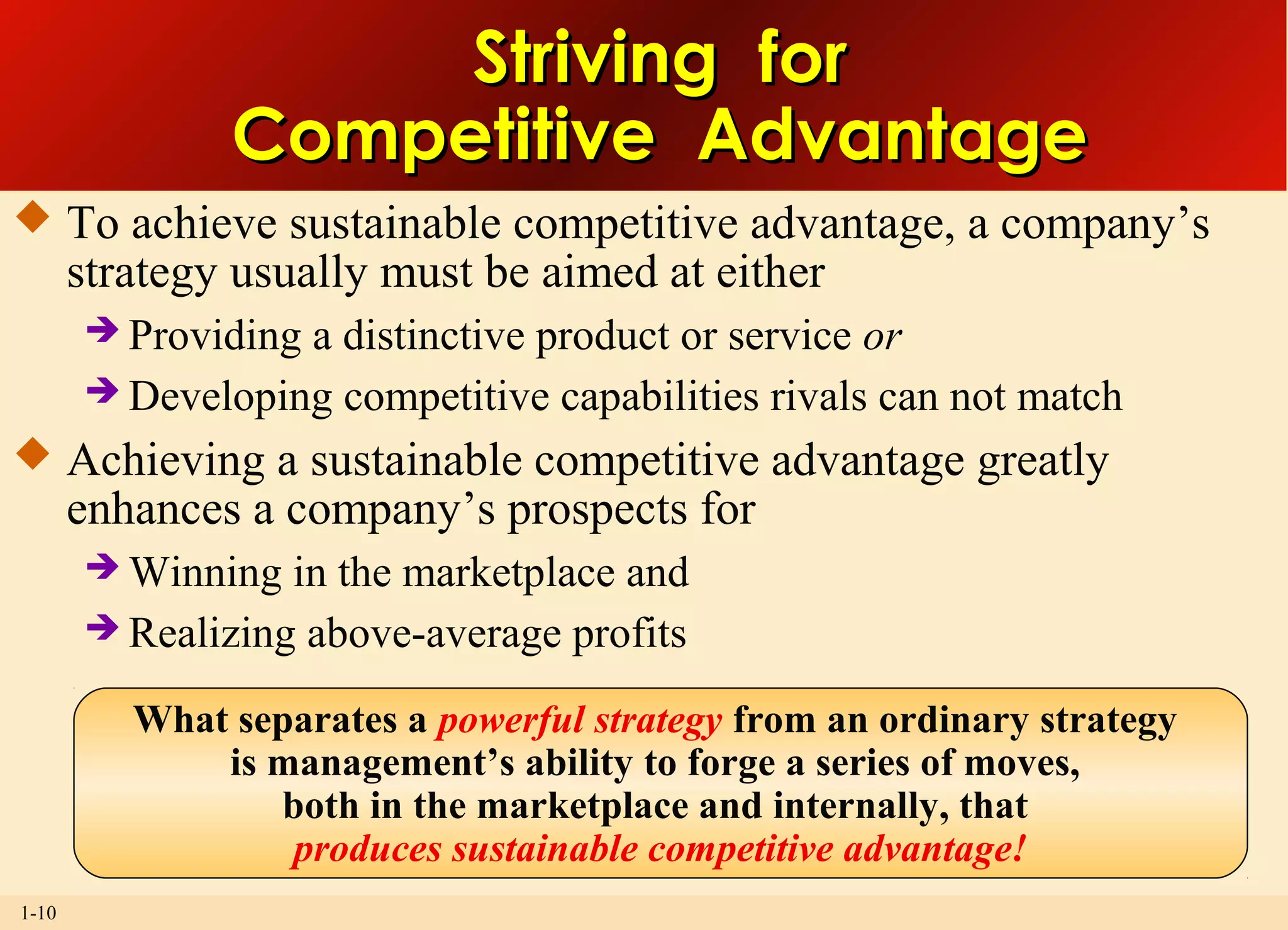 1-10
Striving forStriving for
Competitive AdvantageCompetitive Advantage
 To achieve sustainable competitive advantage, a company’s
strategy usually must be aimed at either
 Providing a distinctive product or service or
 Developing competitive capabilities rivals can not match
 Achieving a sustainable competitive advantage greatly
enhances a company’s prospects for
 Winning in the marketplace and
 Realizing above-average profits
What separates a powerful strategy from an ordinary strategy
is management’s ability to forge a series of moves,
both in the marketplace and internally, that
produces sustainable competitive advantage!
 
