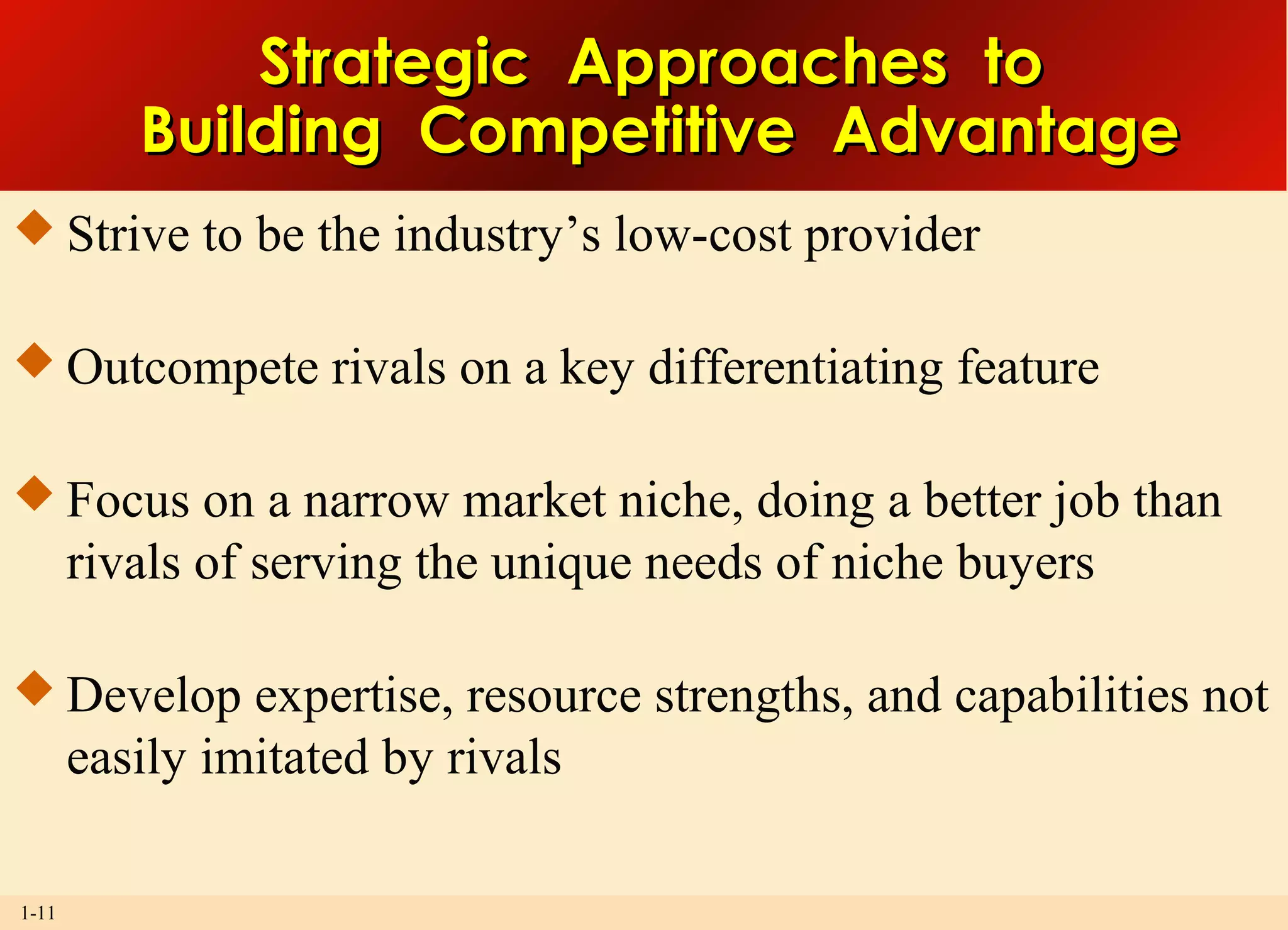 1-11
Strategic Approaches toStrategic Approaches to
Building Competitive AdvantageBuilding Competitive Advantage
 Strive to be the industry’s low-cost provider
 Outcompete rivals on a key differentiating feature
 Focus on a narrow market niche, doing a better job than
rivals of serving the unique needs of niche buyers
 Develop expertise, resource strengths, and capabilities not
easily imitated by rivals
 