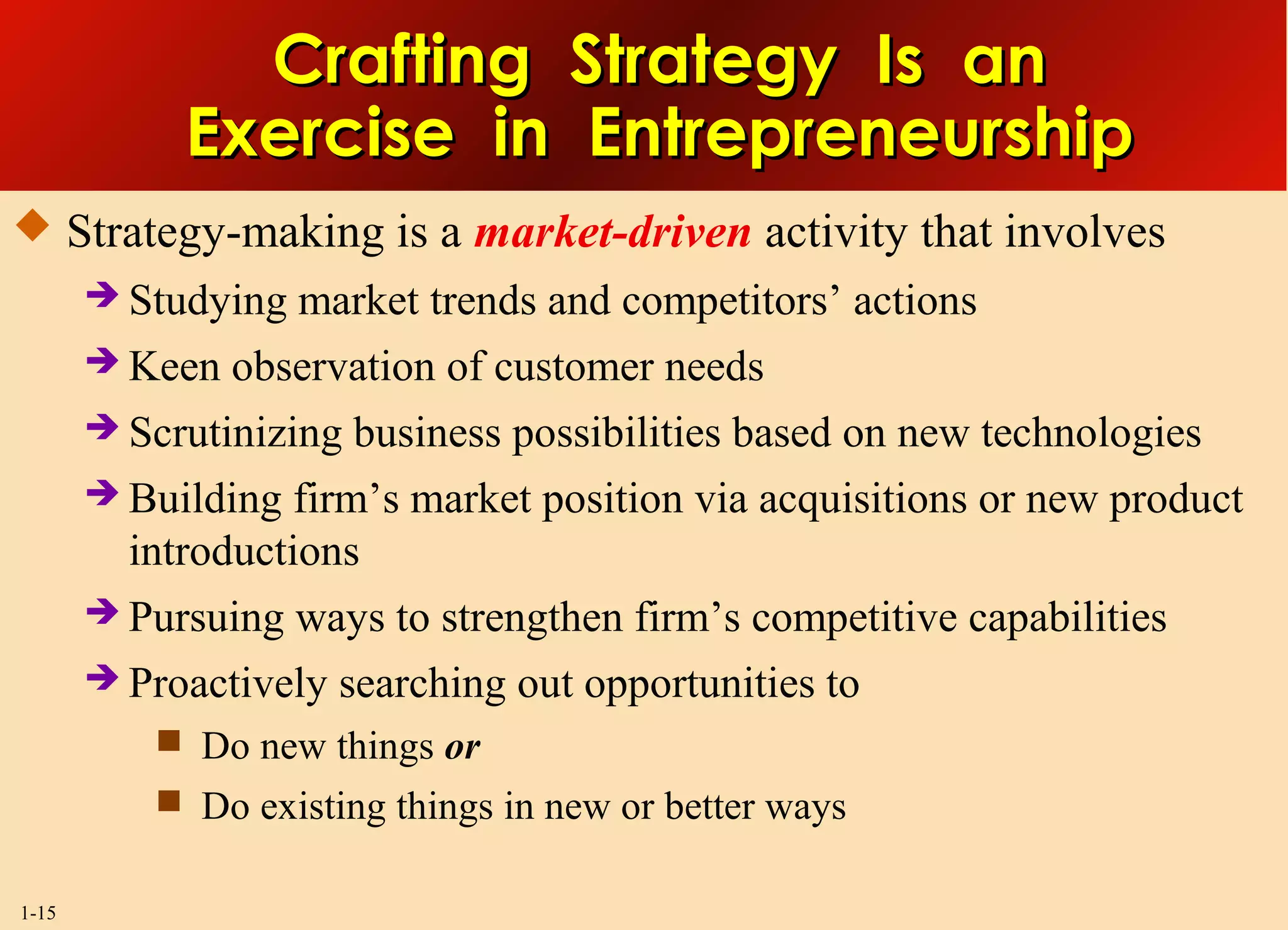 1-15
Crafting Strategy Is anCrafting Strategy Is an
Exercise in EntrepreneurshipExercise in Entrepreneurship
 Strategy-making is a market-driven activity that involves
 Studying market trends and competitors’ actions
 Keen observation of customer needs
 Scrutinizing business possibilities based on new technologies
 Building firm’s market position via acquisitions or new product
introductions
 Pursuing ways to strengthen firm’s competitive capabilities
 Proactively searching out opportunities to
 Do new things or
 Do existing things in new or better ways
 