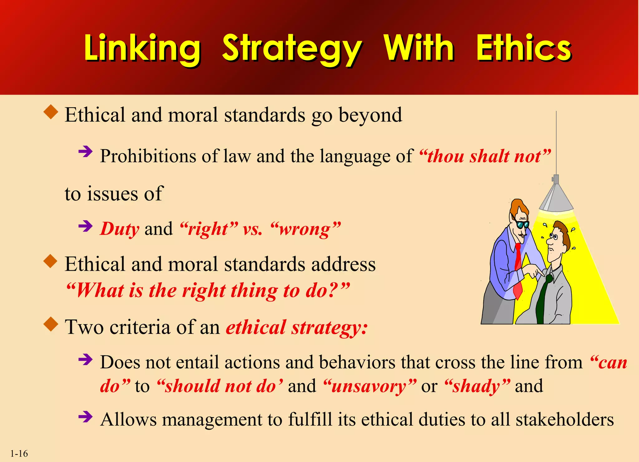 1-16
 Ethical and moral standards go beyond
 Prohibitions of law and the language of “thou shalt not”
to issues of
 Duty and “right” vs. “wrong”
 Ethical and moral standards address
“What is the right thing to do?”
 Two criteria of an ethical strategy:
 Does not entail actions and behaviors that cross the line from “can
do” to “should not do’ and “unsavory” or “shady” and
 Allows management to fulfill its ethical duties to all stakeholders
Linking Strategy With EthicsLinking Strategy With Ethics
 
