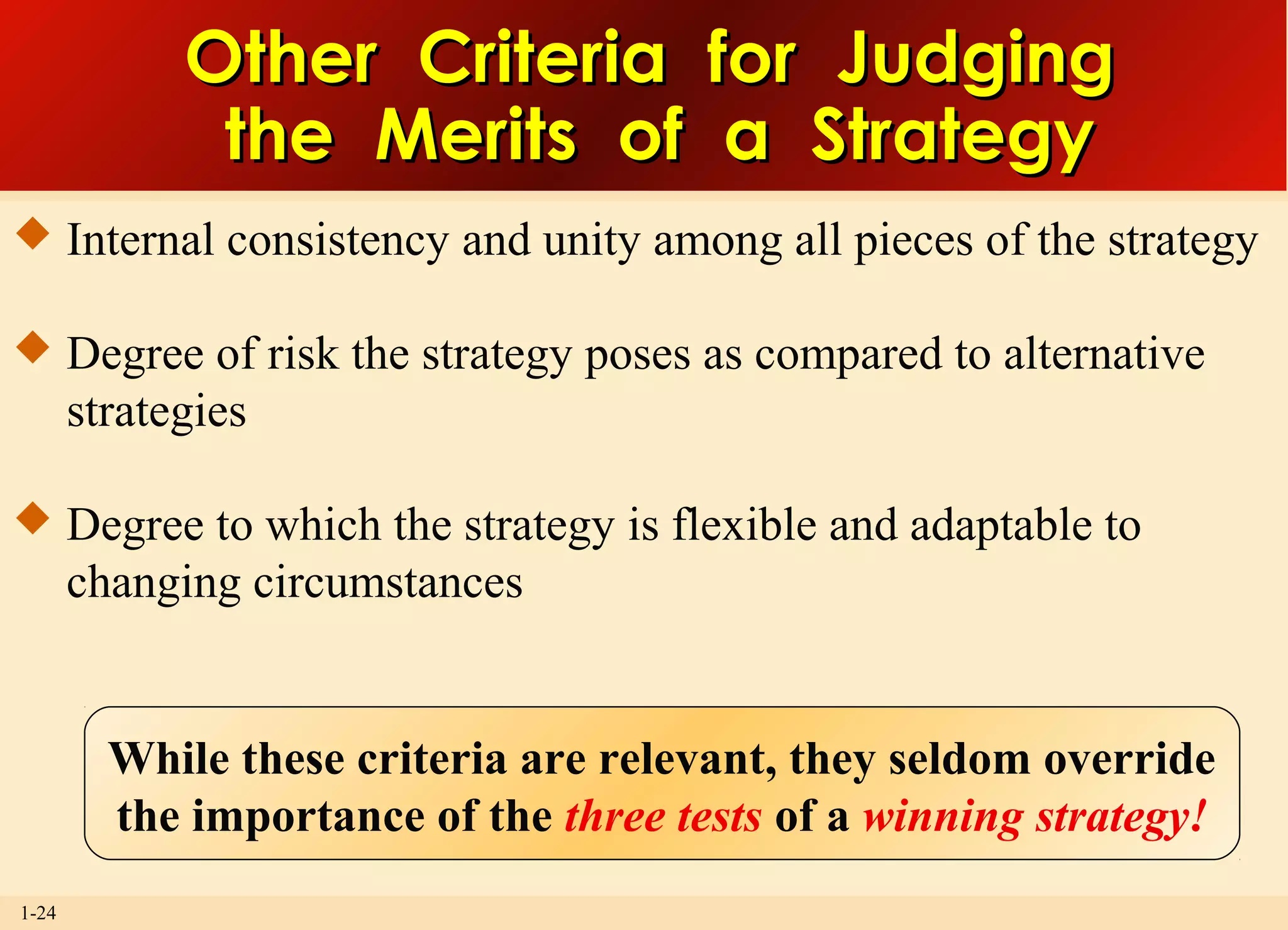 1-24
Other Criteria for JudgingOther Criteria for Judging
the Merits of a Strategythe Merits of a Strategy
 Internal consistency and unity among all pieces of the strategy
 Degree of risk the strategy poses as compared to alternative
strategies
 Degree to which the strategy is flexible and adaptable to
changing circumstances
While these criteria are relevant, they seldom override
the importance of the three tests of a winning strategy!
 