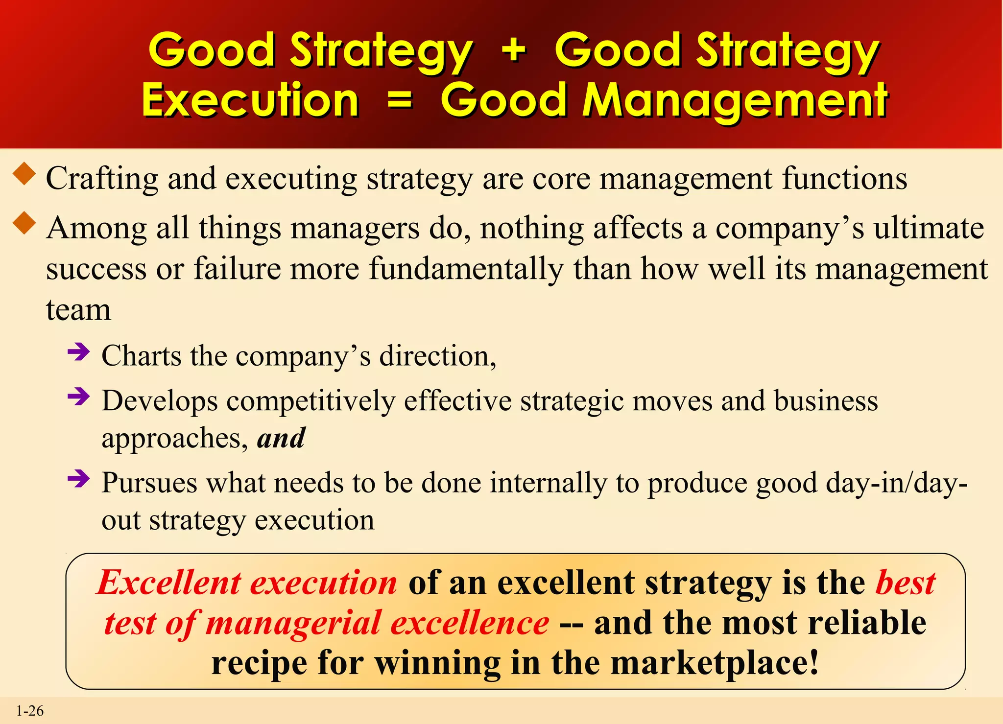 1-26
Good Strategy + Good StrategyGood Strategy + Good Strategy
Execution = Good ManagementExecution = Good Management
 Crafting and executing strategy are core management functions
 Among all things managers do, nothing affects a company’s ultimate
success or failure more fundamentally than how well its management
team
 Charts the company’s direction,
 Develops competitively effective strategic moves and business
approaches, and
 Pursues what needs to be done internally to produce good day-in/day-
out strategy execution
Excellent execution of an excellent strategy is the best
test of managerial excellence -- and the most reliable
recipe for winning in the marketplace!
 