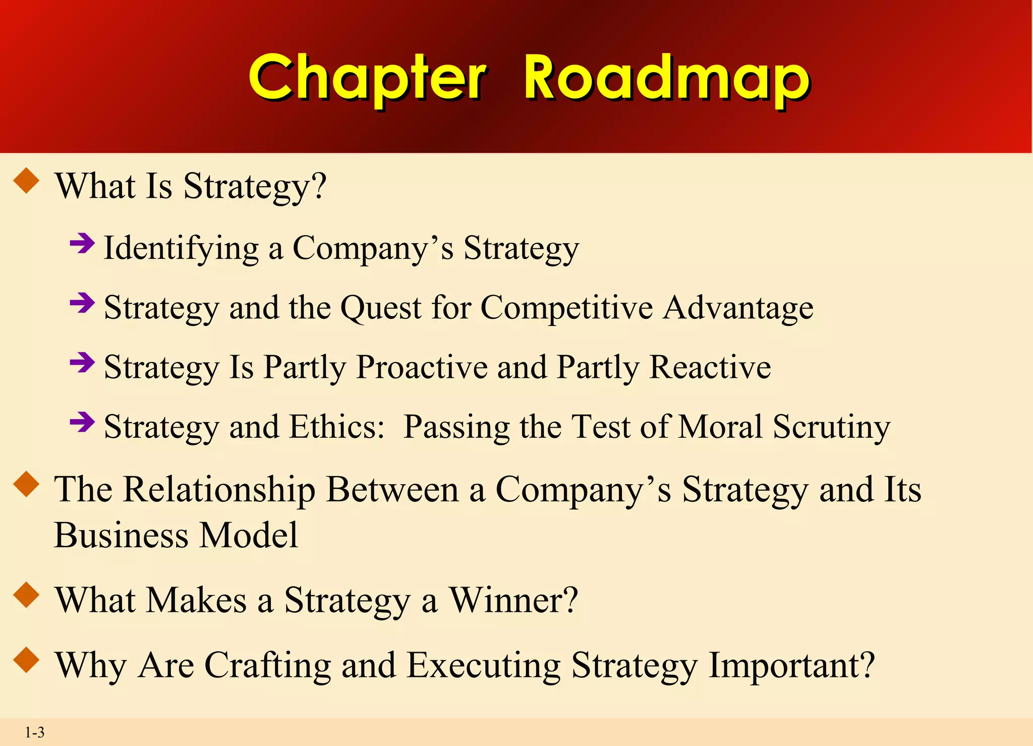 1-3
Chapter RoadmapChapter Roadmap
 What Is Strategy?
 Identifying a Company’s Strategy
 Strategy and the Quest for Competitive Advantage
 Strategy Is Partly Proactive and Partly Reactive
 Strategy and Ethics: Passing the Test of Moral Scrutiny
 The Relationship Between a Company’s Strategy and Its
Business Model
 What Makes a Strategy a Winner?
 Why Are Crafting and Executing Strategy Important?
 