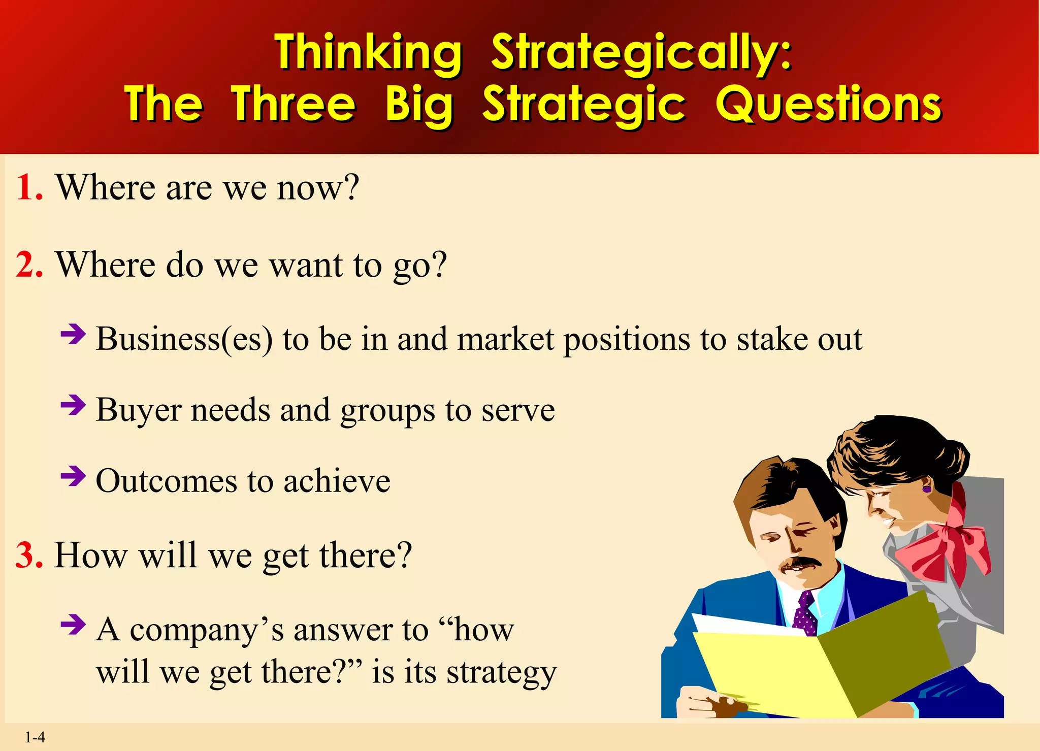 1-4
Thinking Strategically:Thinking Strategically:
The Three Big Strategic QuestionsThe Three Big Strategic Questions
1. Where are we now?
2. Where do we want to go?
 Business(es) to be in and market positions to stake out
 Buyer needs and groups to serve
 Outcomes to achieve
3. How will we get there?
 A company’s answer to “how
will we get there?” is its strategy
 