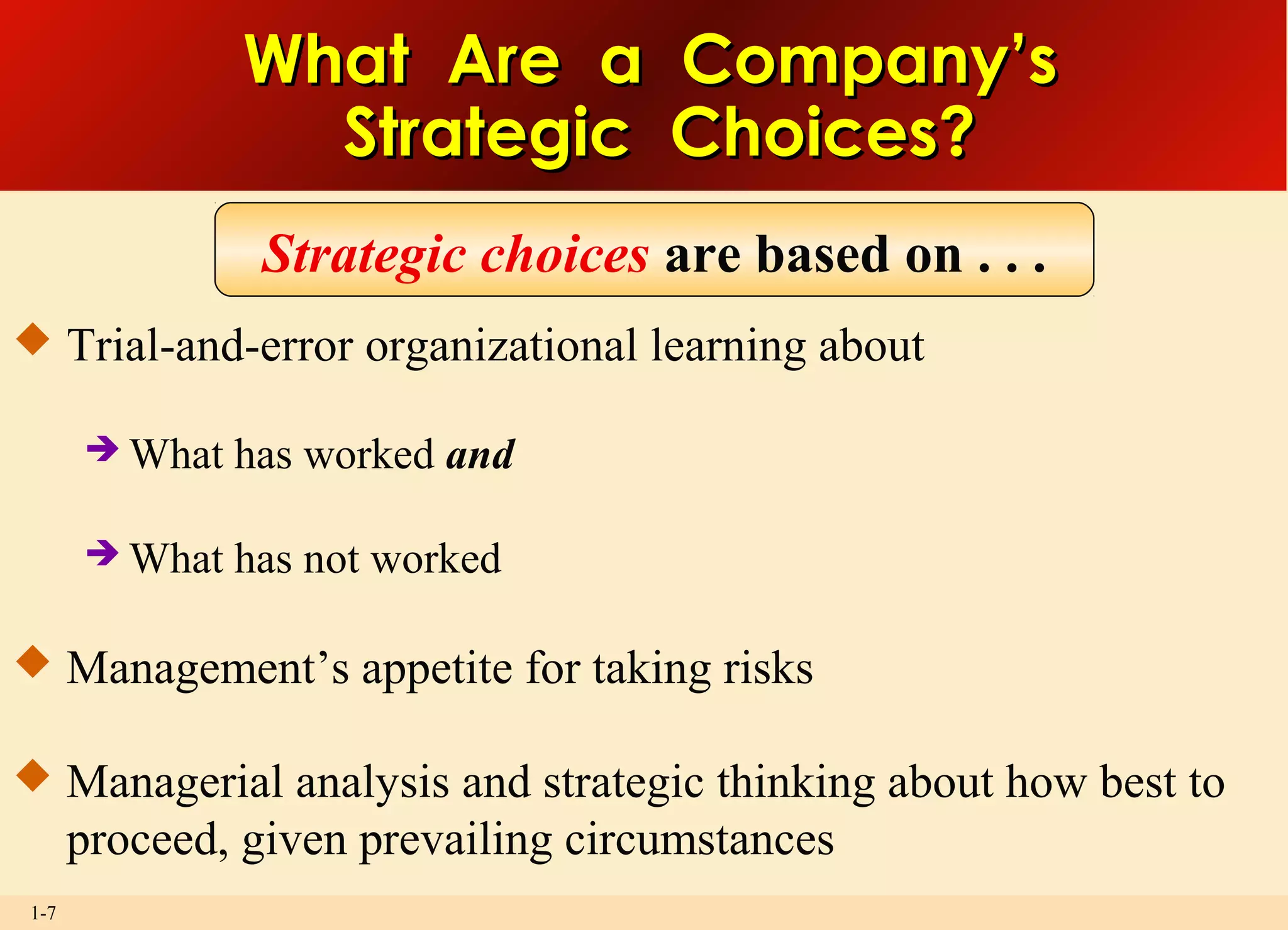 1-7
What Are a Company’sWhat Are a Company’s
Strategic Choices?Strategic Choices?
 Trial-and-error organizational learning about
 What has worked and
 What has not worked
 Management’s appetite for taking risks
 Managerial analysis and strategic thinking about how best to
proceed, given prevailing circumstances
Strategic choices are based on . . .
 