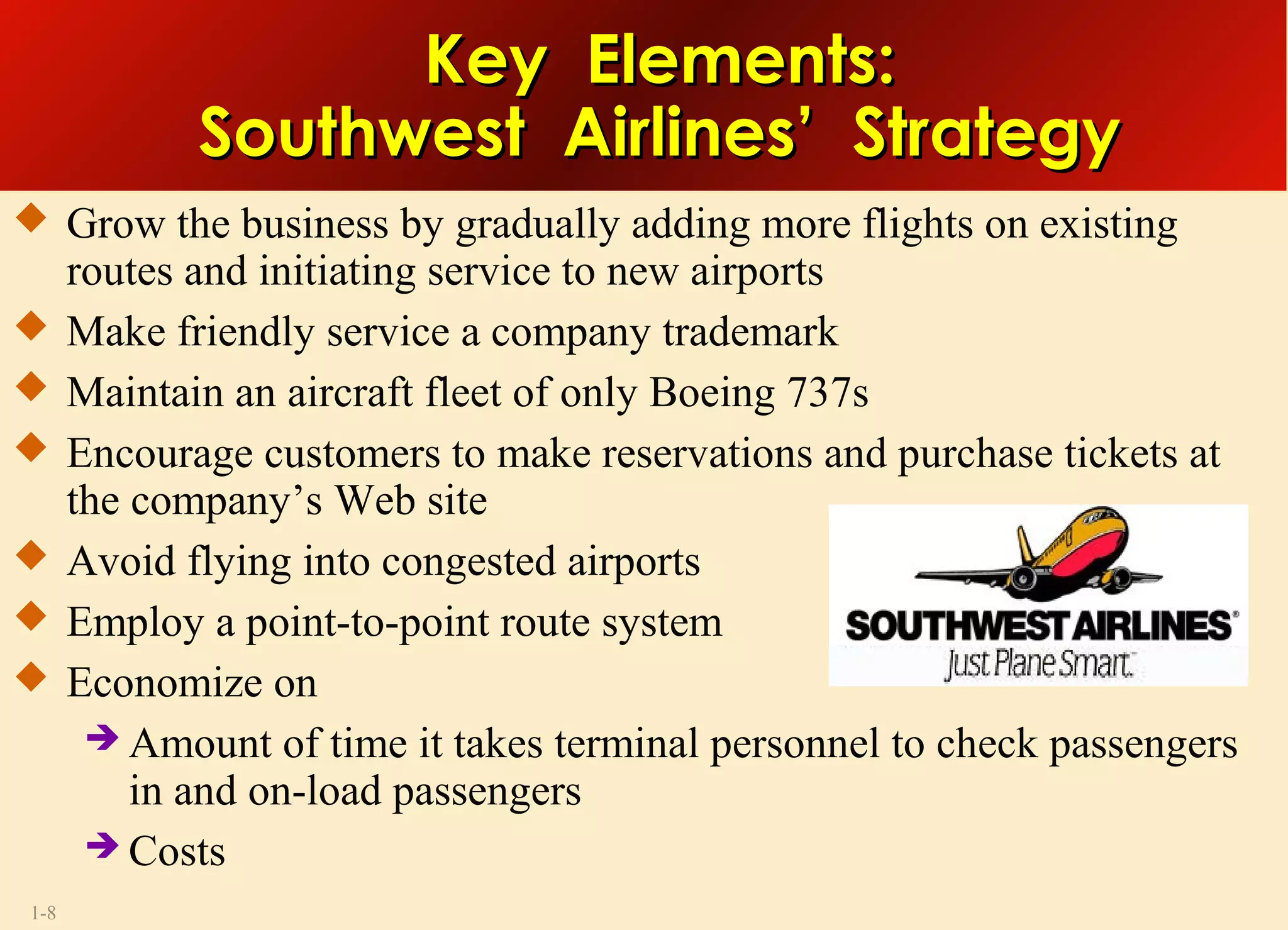 1-8
Key Elements:Key Elements:
Southwest Airlines’ StrategySouthwest Airlines’ Strategy
 Grow the business by gradually adding more flights on existing
routes and initiating service to new airports
 Make friendly service a company trademark
 Maintain an aircraft fleet of only Boeing 737s
 Encourage customers to make reservations and purchase tickets at
the company’s Web site
 Avoid flying into congested airports
 Employ a point-to-point route system
 Economize on
 Amount of time it takes terminal personnel to check passengers
in and on-load passengers
 Costs
 